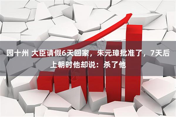 园十州 大臣请假6天回家，朱元璋批准了，7天后上朝时他却说：杀了他