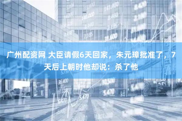 广州配资网 大臣请假6天回家，朱元璋批准了，7天后上朝时他却说：杀了他