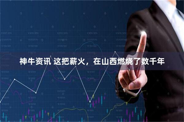 神牛资讯 这把薪火，在山西燃烧了数千年