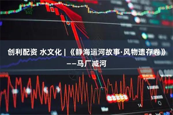 创利配资 水文化 | 《静海运河故事·风物遗存卷》——马厂减河