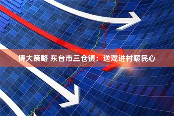 博大策略 东台市三仓镇：送戏进村暖民心