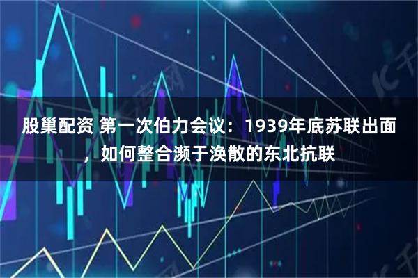 股巢配资 第一次伯力会议：1939年底苏联出面，如何整合濒于涣散的东北抗联