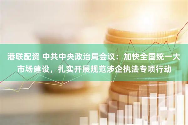 港联配资 中共中央政治局会议：加快全国统一大市场建设，扎实开展规范涉企执法专项行动