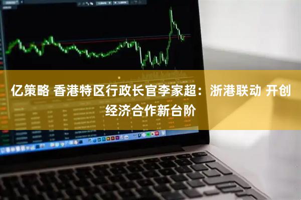 亿策略 香港特区行政长官李家超：浙港联动 开创经济合作新台阶