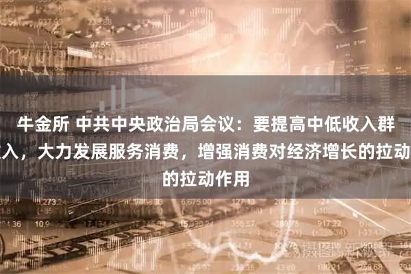 牛金所 中共中央政治局会议：要提高中低收入群体收入，大力发展服务消费，增强消费对经济增长的拉动作用