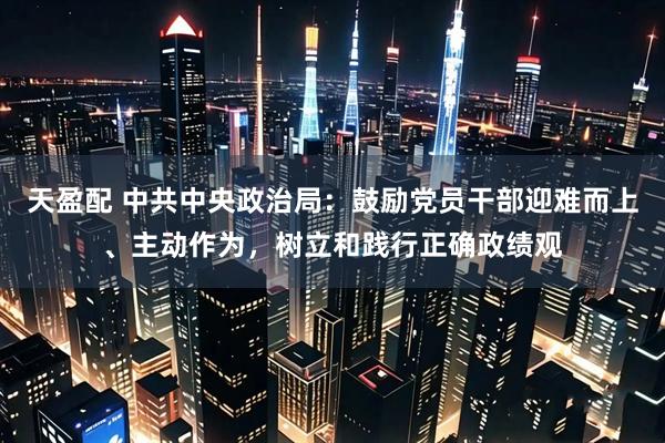 天盈配 中共中央政治局：鼓励党员干部迎难而上、主动作为，树立和践行正确政绩观