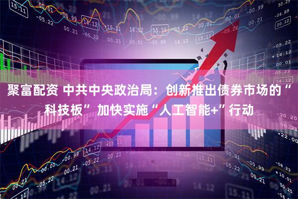 聚富配资 中共中央政治局：创新推出债券市场的“科技板” 加快实施“人工智能+”行动