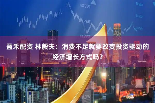 盈禾配资 林毅夫：消费不足就要改变投资驱动的经济增长方式吗？