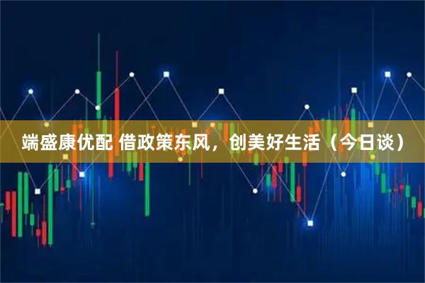 端盛康优配 借政策东风，创美好生活（今日谈）