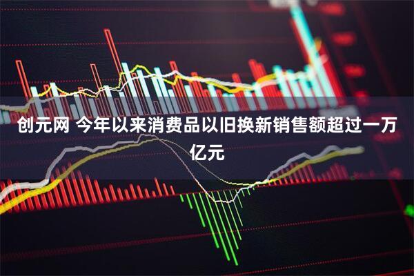 创元网 今年以来消费品以旧换新销售额超过一万亿元