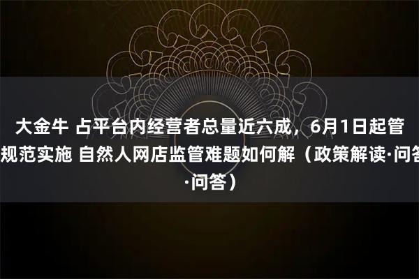 大金牛 占平台内经营者总量近六成，6月1日起管理规范实施 自然人网店监管难题如何解（政策解读·问答）