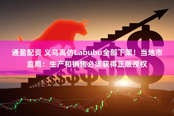 通盈配资 义乌高仿Labubu全部下架！当地市监局：生产和销售必须获得正版授权