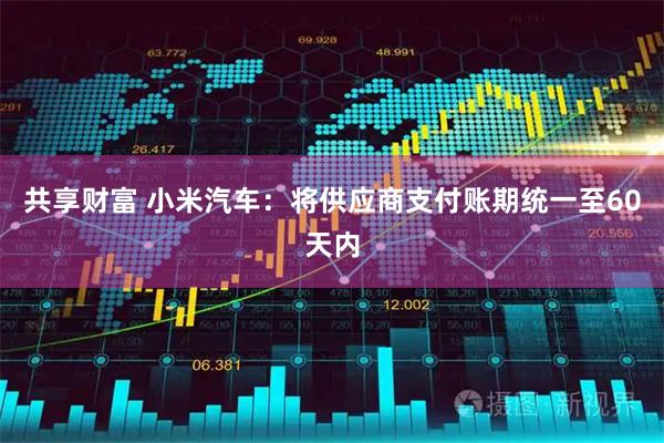 共享财富 小米汽车：将供应商支付账期统一至60天内
