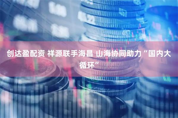 创达盈配资 祥源联手海昌 山海协同助力“国内大循环”