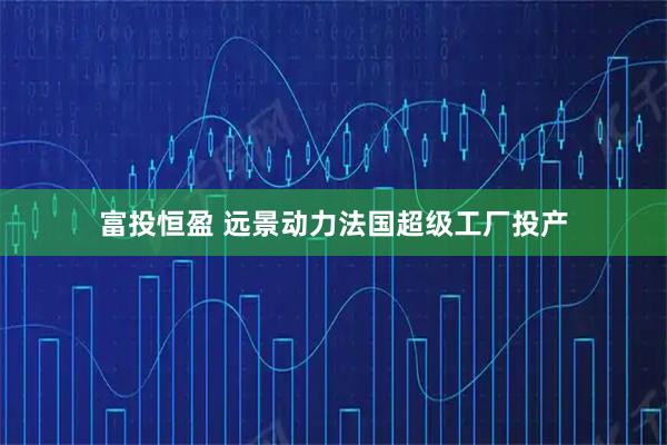富投恒盈 远景动力法国超级工厂投产