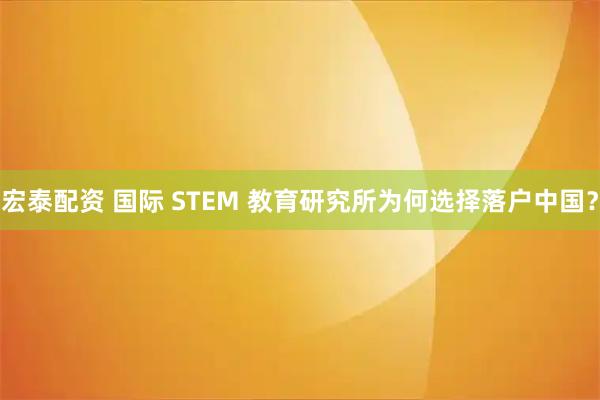 宏泰配资 国际 STEM 教育研究所为何选择落户中国？