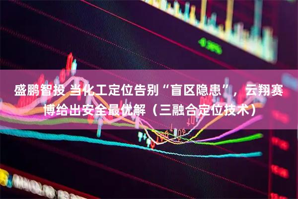 盛鹏智投 当化工定位告别“盲区隐患”，云翔赛博给出安全最优解（三融合定位技术）