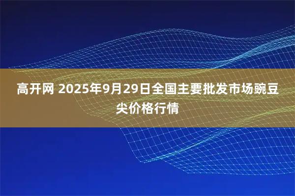 高开网 2025年9月29日全国主要批发市场豌豆尖价格行情