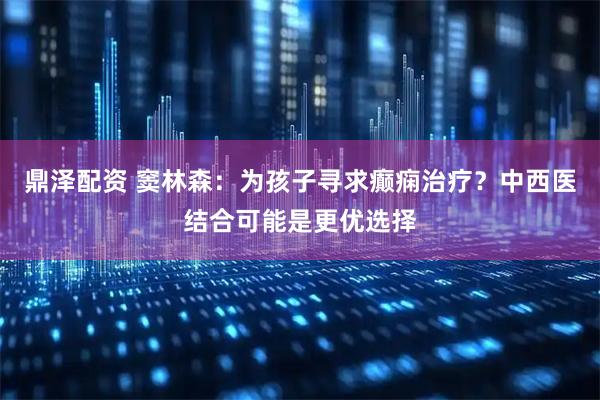 鼎泽配资 窦林森：为孩子寻求癫痫治疗？中西医结合可能是更优选择