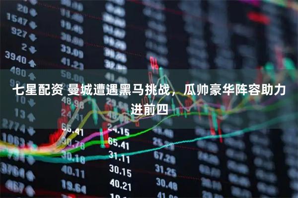 七星配资 曼城遭遇黑马挑战，瓜帅豪华阵容助力进前四