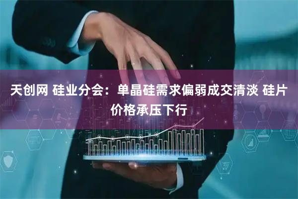天创网 硅业分会:单晶硅需求偏弱成交清淡 硅片价格承压下行