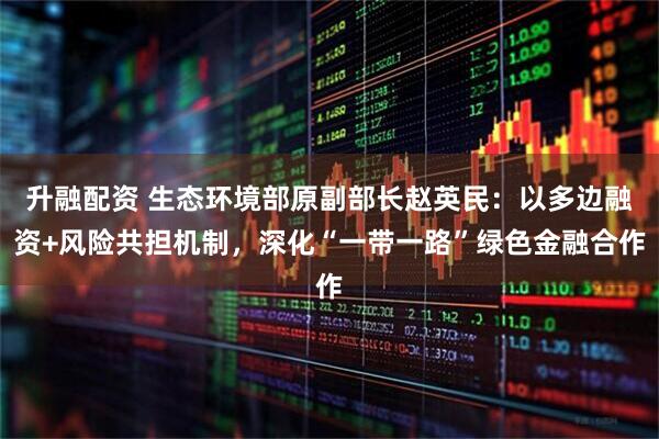 升融配资 生态环境部原副部长赵英民:以多边融资+风险共担机制,深化“一带一路”绿色金融合作