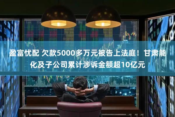 盈富忧配 欠款5000多万元被告上法庭！甘肃能化及子公司累计涉诉金额超10亿元