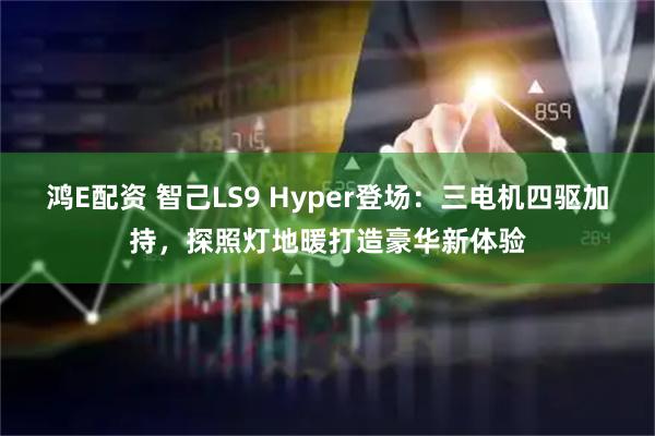鸿E配资 智己LS9 Hyper登场：三电机四驱加持，探照灯地暖打造豪华新体验