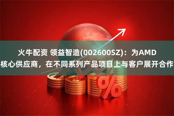 火牛配资 领益智造(002600SZ)：为AMD核心供应商，在不同系列产品项目上与客户展开合作