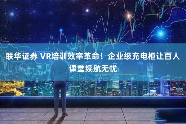 联华证券 VR培训效率革命!企业级充电柜让百人课堂续航无忧