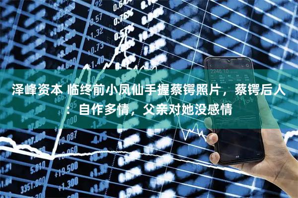 泽峰资本 临终前小凤仙手握蔡锷照片,蔡锷后人:自作多情,父亲对她没感情