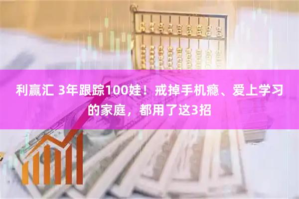 利赢汇 3年跟踪100娃!戒掉手机瘾、爱上学习的家庭,都用了这3招