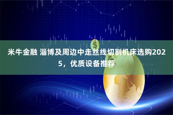 米牛金融 淄博及周边中走丝线切割机床选购2025,优质设备推荐