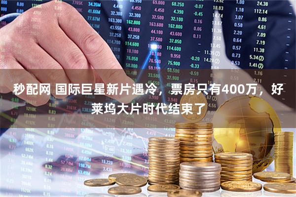 秒配网 国际巨星新片遇冷，票房只有400万，好莱坞大片时代结束了