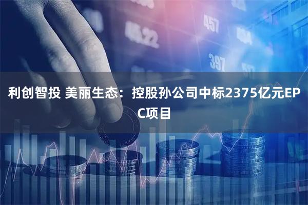 利创智投 美丽生态：控股孙公司中标2375亿元EPC项目