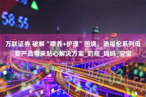 万联证券 破解“喂养+护理”困境，迪福伦系列母婴产品带来贴心解决方案_奶瓶_妈妈_宝宝