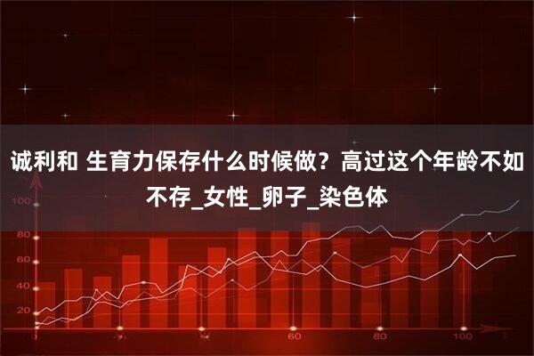诚利和 生育力保存什么时候做？高过这个年龄不如不存_女性_卵子_染色体