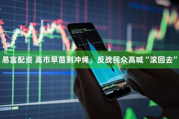 易富配资 高市早苗到冲绳，反战民众高喊“滚回去”