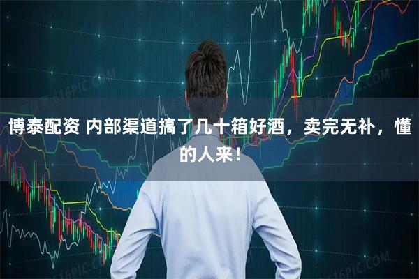 博泰配资 内部渠道搞了几十箱好酒，卖完无补，懂的人来！