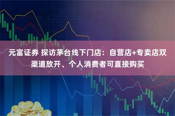 元富证券 探访茅台线下门店：自营店+专卖店双渠道放开、个人消费者可直接购买