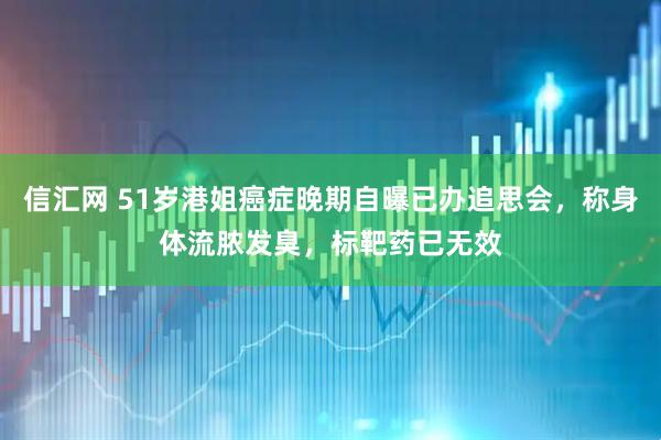 信汇网 51岁港姐癌症晚期自曝已办追思会，称身体流脓发臭，标靶药已无效