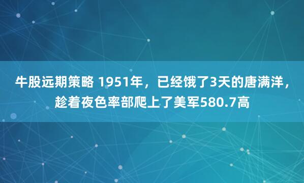 牛股远期策略 1951年，已经饿了3天的唐满洋，趁着夜色率部爬上了美军580.7高