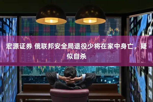 宏源证券 俄联邦安全局退役少将在家中身亡，疑似自杀